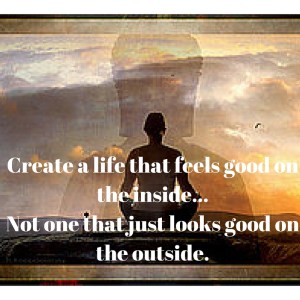 Create a life that feels good on the inside...Not one that just looks good on the outside.