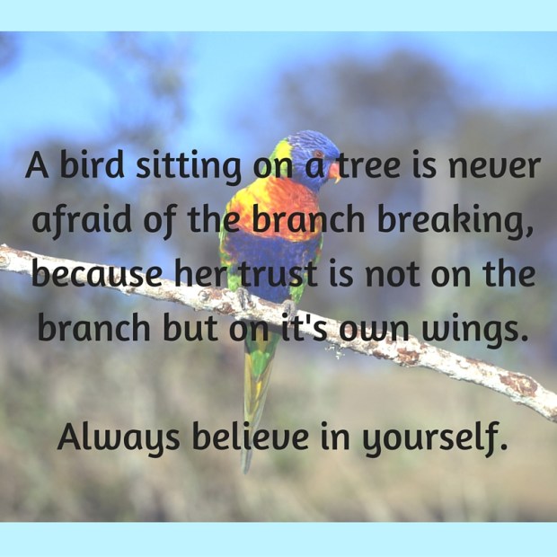 A bird sitting on a tree is never afraid of the branch breaking, because her trust is not on the branch but on it's own wings.Always believe in yourself.