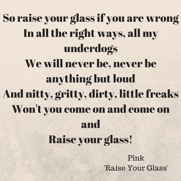 So raise your glass if you are wrongIn all the right ways, all my underdogsWe will never be, never be anything but loudAnd nitty, gritty, dirty, little freaksWon't you come on and come on andRaise your glass!Just come