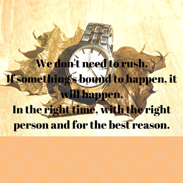 We don't need to rush.If something's bound to happen, it will happen.In the right time, with the right person and for the best reason. (1)