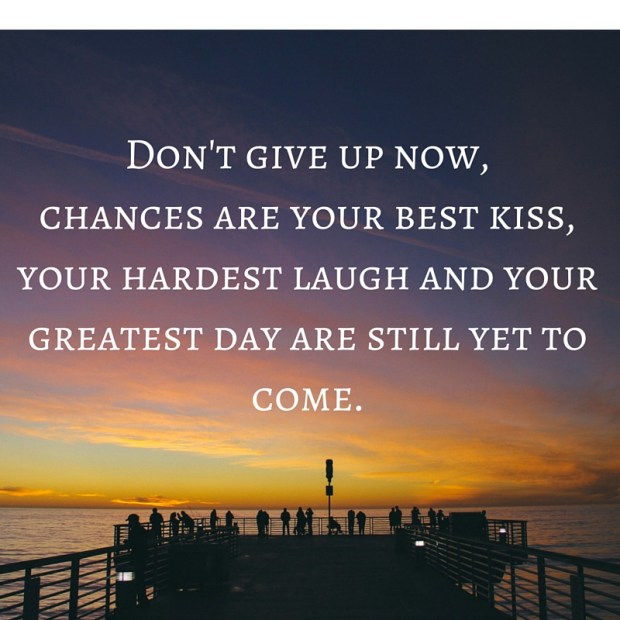 Don't give up now,chances are your best kiss, your hardest laugh and your greatest day are still yet to come.