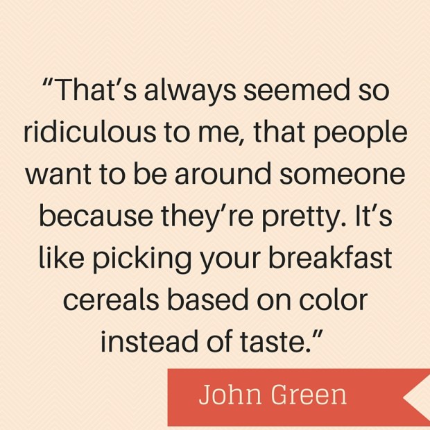 “That’s always seemed so ridiculous to me, that people want to be around someone because they’re pretty. It’s like picking your breakfast cereals based on color instead of taste.” — Paper Towns