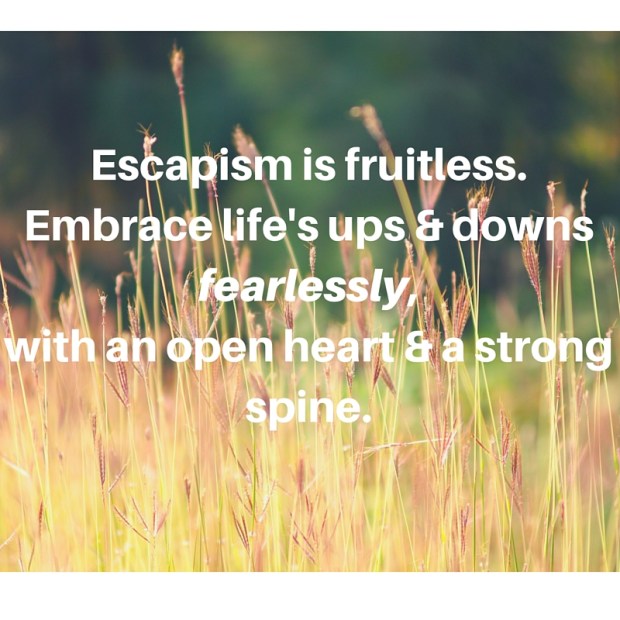 Escapism is fruitless.Embrace life's ups &amp; downs fearlessly,with an open heart &amp; a strong spine.