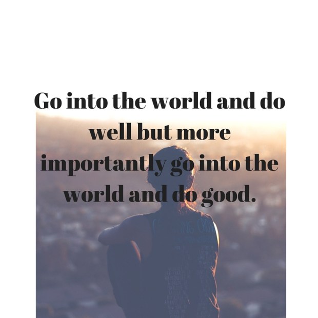 Go into the world and do well but more importantly go into the world and do good.