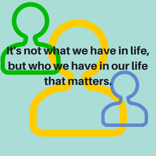 It's not what we have in life, but who we have in our life that matters.
