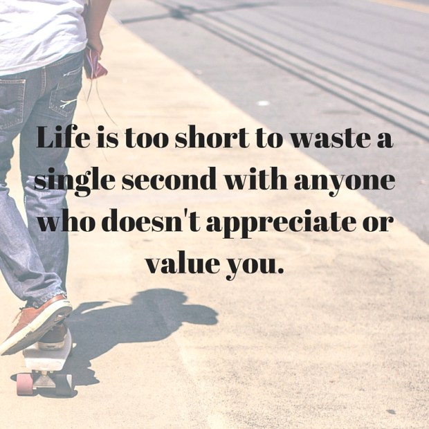 Life is too short to waste a single second with anyone who doesn't appreciate or value you.