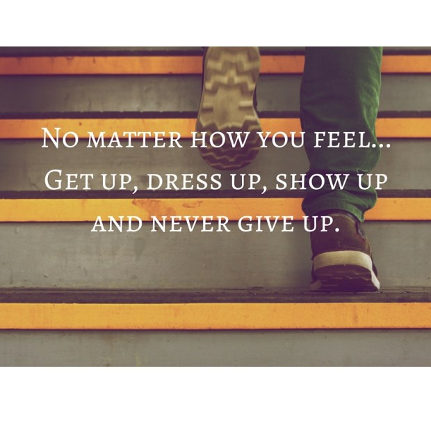 No matter how you feel...Get up, dress up, show up and never give up.