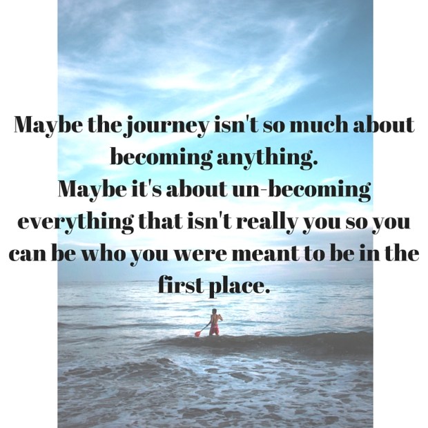 Maybe the journey isn't so much about becoming anything.Maybe it's about un-becoming everything that isn't really you so you can be who you were meant to be in the first place.
