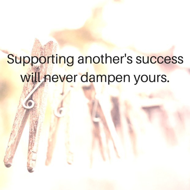 Supporting another's success will never dampen yours.