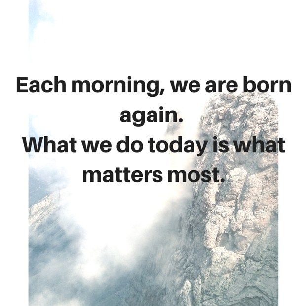 Each morning, we are born again. What we do today is what matters most.