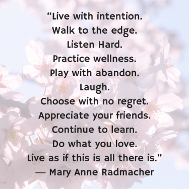 “Live with intention.Walk to the edge.Listen Hard.Practice wellness.Play with abandon.Laugh.Choose with no regret.Appreciate your friends.Continue to learn.Do what you love.Live as if