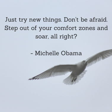 Just try new things. Don't be afraid. Step out of your comfort zones and soar, all right_ - Michelle Obama